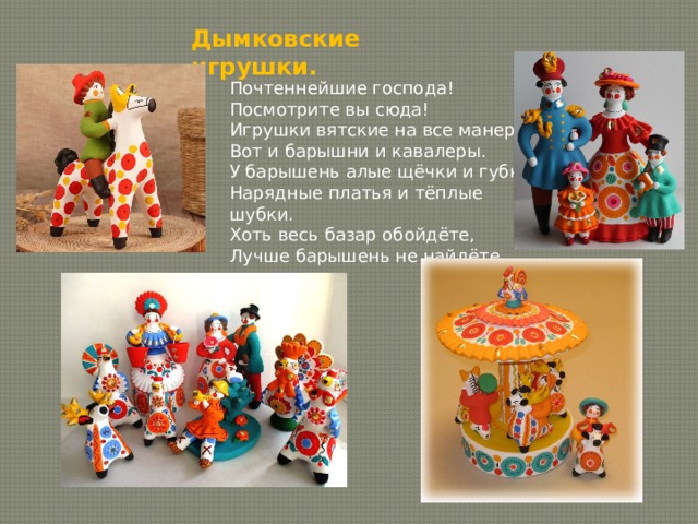 Дымковские игрушки. Почтеннейшие господа! Посмотрите вы сюда! Игрушки вятские на все манеры: Вот и барышни и кавалеры. У барышень алые щёчки и губки, Нарядные платья и тёплые шубки. Хоть весь базар обойдёте, Лучше барышень не найдёте. 