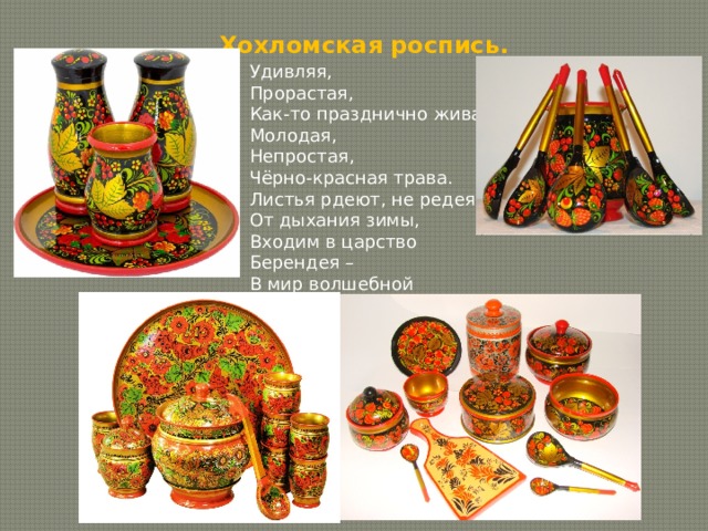 Хохломская роспись. Удивляя, Прорастая, Как-то празднично жива. Молодая, Непростая, Чёрно-красная трава. Листья рдеют, не редея От дыхания зимы, Входим в царство Берендея – В мир волшебной Хохломы. 