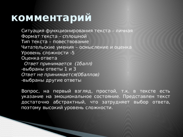 комментарий Ситуация функционирования текста – личная Формат текста – сплошной Тип текста – повествование Читательские умения – осмысление и оценка Уровень сложности -5 Оценка ответа  Ответ принимается (1балл) -выбраны ответы 1 и 3 Ответ не принимается(0баллов) - выбраны другие ответы  Вопрос, на первый взгляд, простой, т.к. в тексте есть указание на эмоциональное состояние. Представлен текст достаточно абстрактный, что затрудняет выбор ответа, поэтому высокий уровень сложности.  
