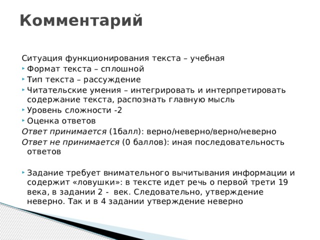 Комментарий   Ситуация функционирования текста – учебная Формат текста – сплошной Тип текста – рассуждение Читательские умения – интегрировать и интерпретировать содержание текста, распознать главную мысль Уровень сложности -2 Оценка ответов Ответ принимается (1балл): верно/неверно/верно/неверно Ответ не принимается (0 баллов): иная последовательность ответов Задание требует внимательного вычитывания информации и содержит «ловушки»: в тексте идет речь о первой трети 19 века, в задании 2 - век. Следовательно, утверждение неверно. Так и в 4 задании утверждение неверно 