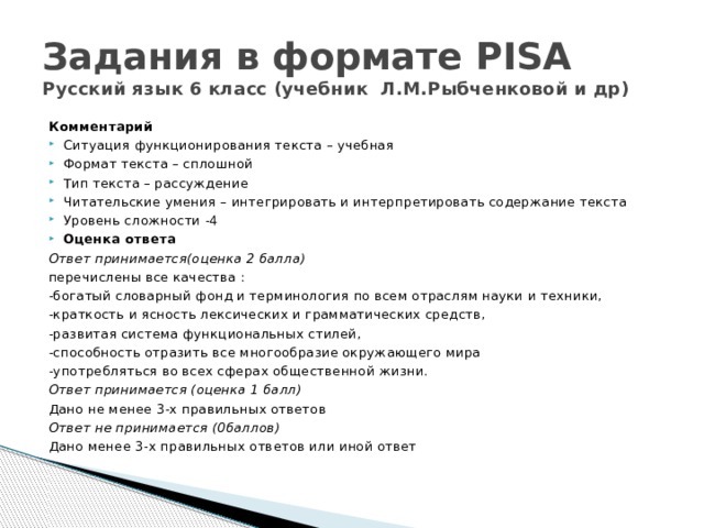 Задания в формате PISA  Русский язык 6 класс (учебник Л.М.Рыбченковой и др) Комментарий Ситуация функционирования текста – учебная Формат текста – сплошной Тип текста – рассуждение Читательские умения – интегрировать и интерпретировать содержание текста Уровень сложности -4 Оценка ответа Ответ принимается(оценка 2 балла) перечислены все качества : -богатый словарный фонд и терминология по всем отраслям науки и техники, -краткость и ясность лексических и грамматических средств, -развитая система функциональных стилей, -способность отразить все многообразие окружающего мира -употребляться во всех сферах общественной жизни. Ответ принимается (оценка 1 балл) Дано не менее 3-х правильных ответов Ответ не принимается (0баллов) Дано менее 3-х правильных ответов или иной ответ   