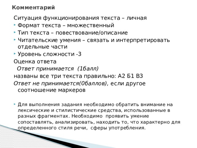 Комментарий   Ситуация функционирования текста – личная Формат текста – множественный Тип текста – повествование/описание Читательские умения – связать и интерпретировать отдельные части Уровень сложности -3 Оценка ответа  Ответ принимается (1балл) названы все три текста правильно: А2 Б1 В3 Ответ не принимается(0баллов), если другое соотношение маркеров Для выполнения задания необходимо обратить внимание на лексические и стилистические средства, использованные в разных фрагментах. Необходимо проявить умение сопоставлять, анализировать, находить то, что характерно для определенного стиля речи, сферы употребления. 