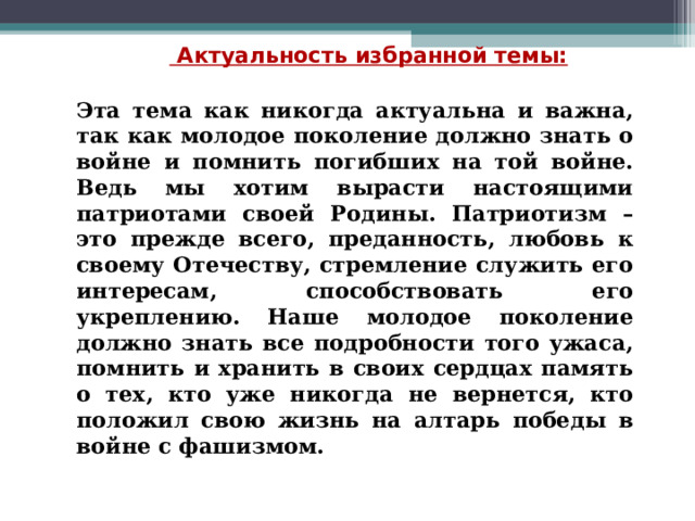   Актуальность избранной темы:  Эта тема как никогда актуальна и важна, так как молодое поколение должно знать о войне и помнить погибших на той войне. Ведь мы хотим вырасти настоящими патриотами своей Родины. Патриотизм – это прежде всего, преданность, любовь к своему Отечеству, стремление служить его интересам, способствовать его укреплению. Наше молодое поколение должно знать все подробности того ужаса, помнить и хранить в своих сердцах память о тех, кто уже никогда не вернется, кто положил свою жизнь на алтарь победы в войне с фашизмом.   