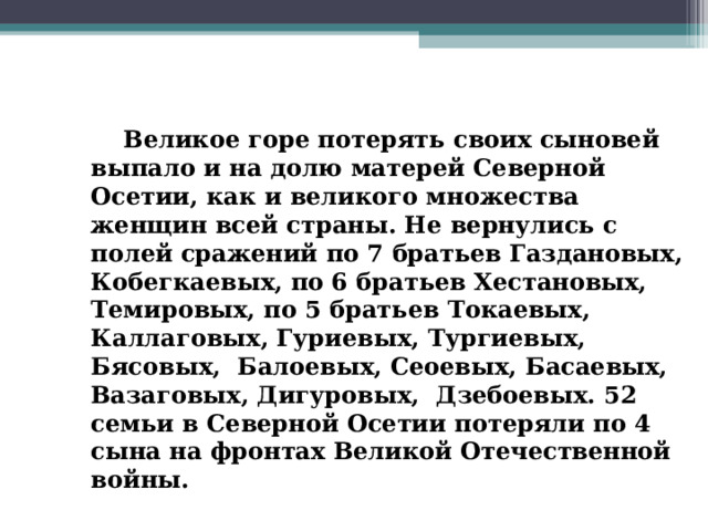  Великое горе потерять своих сыновей выпало и на долю матерей Северной Осетии, как и великого множества женщин всей страны. Не вернулись с полей сражений по 7 братьев Газдановых, Кобегкаевых, по 6 братьев Хестановых, Темировых, по 5 братьев Токаевых, Каллаговых, Гуриевых, Тургиевых, Бясовых, Балоевых, Сеоевых, Басаевых, Вазаговых, Дигуровых, Дзебоевых. 52 семьи в Северной Осетии потеряли по 4 сына на фронтах Великой Отечественной войны.  