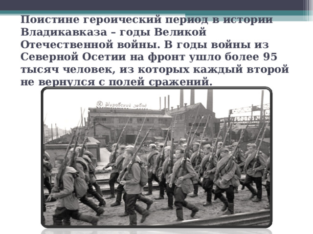  Поистине героический период в истории Владикавказа – годы Великой Отечественной войны. В годы войны из Северной Осетии на фронт ушло более 95 тысяч человек, из которых каждый второй не вернулся с полей сражений.   