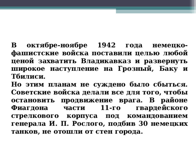 В октябре-ноябре 1942 года немецко-фашистские войска поставили целью любой ценой захватить Владикавказ и развернуть широкое наступление на Грозный, Баку и Тбилиси. Но этим планам не суждено было сбыться. Советские войска делали все для того, чтобы остановить продвижение врага. В районе Фиагдона части 11-го гвардейского стрелкового корпуса под командованием генерала И. П. Рослого, подбив 30 немецких танков, не отошли от стен города. 