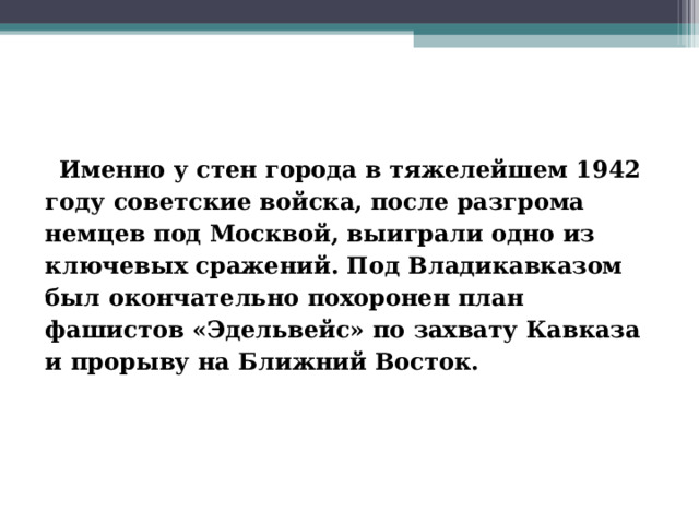  Именно у стен города в тяжелейшем 1942 году советские войска, после разгрома немцев под Москвой, выиграли одно из ключевых сражений. Под Владикавказом был окончательно похоронен план фашистов «Эдельвейс» по захвату Кавказа и прорыву на Ближний Восток.   