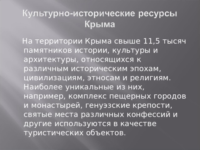  На территории Крыма свыше 11,5 тысяч памятников истории, культуры и архитектуры, относящихся к различным историческим эпохам, цивилизациям, этносам и религиям. Наиболее уникальные из них, например, комплекс пещерных городов и монастырей, генуэзские крепости, святые места различных конфессий и другие используются в качестве туристических объектов.  