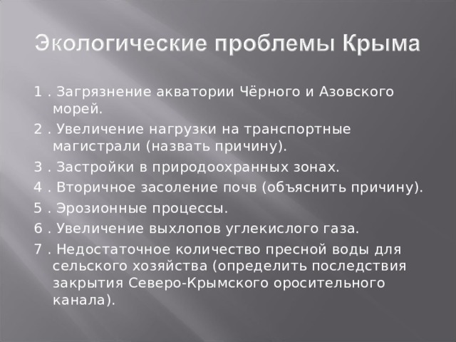 1 . Загрязнение акватории Чёрного и Азовского морей. 2 . Увеличение нагрузки на транспортные магистрали (назвать причину). 3 . Застройки в природоохранных зонах. 4 . Вторичное засоление почв (объяснить причину). 5 . Эрозионные процессы. 6 . Увеличение выхлопов углекислого газа. 7 . Недостаточное количество пресной воды для сельского хозяйства (определить последствия закрытия Северо-Крымского оросительного канала). 