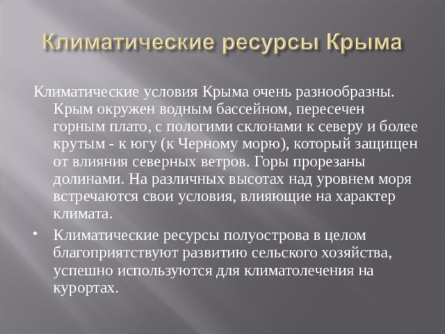 Климатические условия Крыма очень разнообразны. Крым окружен водным бассейном, пересечен горным плато, с пологими склонами к северу и более крутым - к югу (к Черному морю), который защищен от влияния северных ветров. Горы прорезаны долинами. На различных высотах над уровнем моря встречаются свои условия, влияющие на характер климата. Климатические ресурсы полуострова в целом благоприятствуют развитию сельского хозяйства, успешно используются для климатолечения на курортах.  