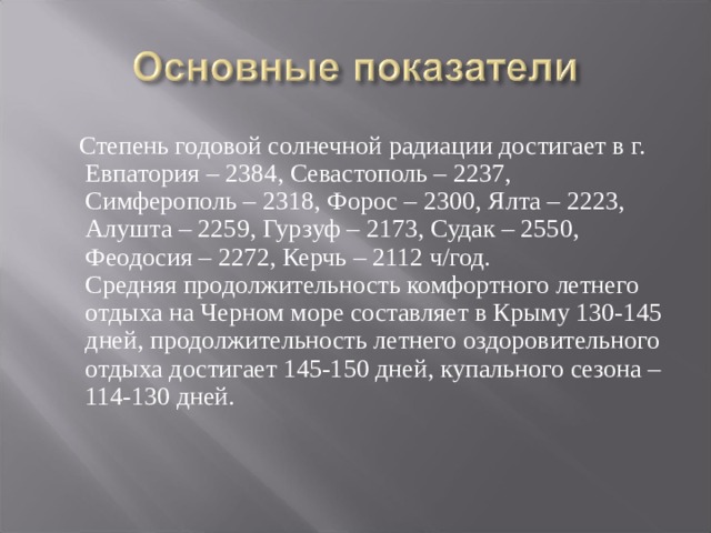  Степень годовой солнечной радиации достигает в г. Евпатория – 2384, Севастополь – 2237, Симферополь – 2318, Форос – 2300, Ялта – 2223, Алушта – 2259, Гурзуф – 2173, Судак – 2550, Феодосия – 2272, Керчь – 2112 ч/год.   Средняя продолжительность комфортного летнего отдыха на Черном море составляет в Крыму 130-145 дней, продолжительность летнего оздоровительного отдыха достигает 145-150 дней, купального сезона – 114-130 дней.     