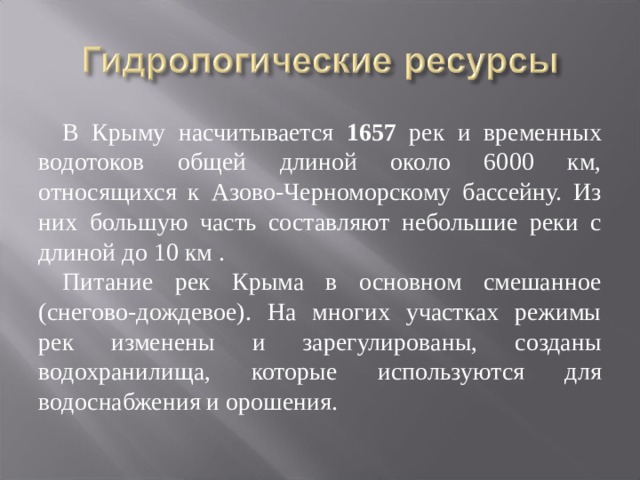 В Крыму насчитывается 1657 рек и временных водотоков общей длиной около 6000 км, относящихся к Азово-Черноморскому бассейну. Из них большую часть составляют небольшие реки с длиной до 10 км . Питание рек Крыма в основном смешанное (снегово-дождевое). На многих участках режимы рек изменены и зарегулированы, созданы водохранилища, которые используются для водоснабжения и орошения. 