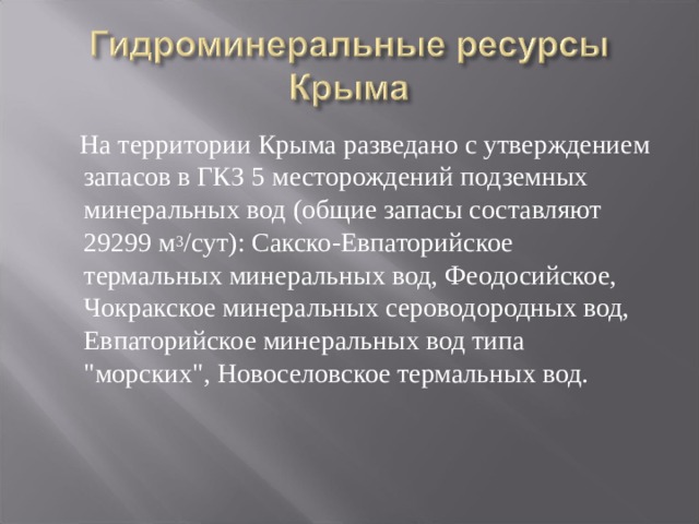  На территории Крыма разведано с утверждением запасов в ГКЗ 5 месторождений подземных минеральных вод (общие запасы составляют 29299 м 3 /сут): Сакско-Евпаторийское термальных минеральных вод, Феодосийское, Чокракское минеральных сероводородных вод, Евпаторийское минеральных вод типа 