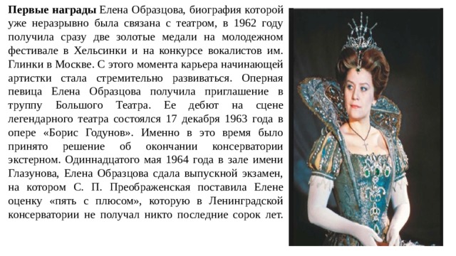 Первые награды  Елена Образцова, биография которой уже неразрывно была связана с театром, в 1962 году получила сразу две золотые медали на молодежном фестивале в Хельсинки и на конкурсе вокалистов им. Глинки в Москве. С этого момента карьера начинающей артистки стала стремительно развиваться. Оперная певица Елена Образцова получила приглашение в труппу Большого Театра. Ее дебют на сцене легендарного театра состоялся 17 декабря 1963 года в опере «Борис Годунов». Именно в это время было принято решение об окончании консерватории экстерном. Одиннадцатого мая 1964 года в зале имени Глазунова, Елена Образцова сдала выпускной экзамен, на котором С. П. Преображенская поставила Елене оценку «пять с плюсом», которую в Ленинградской консерватории не получал никто последние сорок лет.   