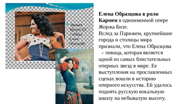Елена Образцова в роли Кармен в одноименной опере Жоржа Бизе. Вслед за Парижем, крупнейшие города и столицы мира признали, что Елена Образцова – певица, которая является одной из самых блистательных оперных звезд в мире. Ее выступления на прославленных сценах вошли в историю оперного искусства. Ей удалось поднять русскую вокальную школу на небывалую высоту. 
