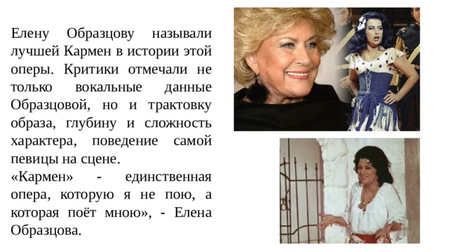 Елену Образцову называли лучшей Кармен в истории этой оперы. Критики отмечали не только вокальные данные Образцовой, но и трактовку образа, глубину и сложность характера, поведение самой певицы на сцене. «Кармен» - единственная опера, которую я не пою, а которая поёт мною», - Елена Образцова. 