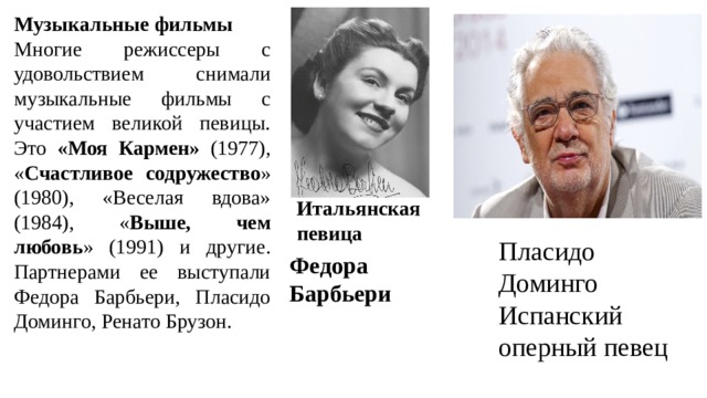 Музыкальные фильмы Многие режиссеры с удовольствием снимали музыкальные фильмы с участием великой певицы. Это «Моя Кармен» (1977), « Счастливое содружество » (1980), «Веселая вдова» (1984), « Выше, чем любовь » (1991) и другие. Партнерами ее выступали Федора Барбьери, Пласидо Доминго, Ренато Брузон. Итальянская певица Пласидо Доминго Испанский оперный певец Федора Барбьери 