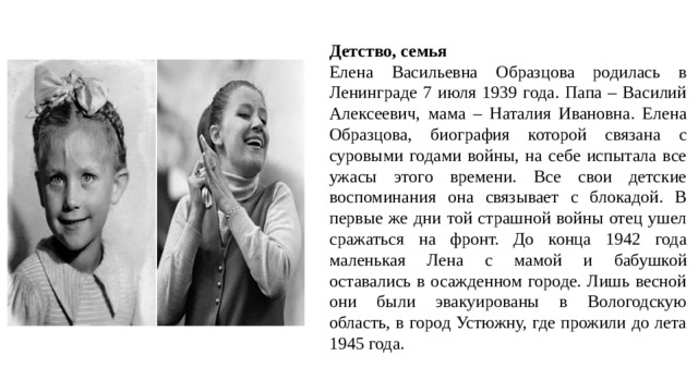 Детство, семья Елена Васильевна Образцова родилась в Ленинграде 7 июля 1939 года. Папа – Василий Алексеевич, мама – Наталия Ивановна. Елена Образцова, биография которой связана с суровыми годами войны, на себе испытала все ужасы этого времени. Все свои детские воспоминания она связывает с блокадой. В первые же дни той страшной войны отец ушел сражаться на фронт. До конца 1942 года маленькая Лена с мамой и бабушкой оставались в осажденном городе. Лишь весной они были эвакуированы в Вологодскую область, в город Устюжну, где прожили до лета 1945 года. 