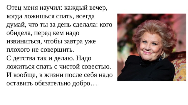 Отец меня научил: каждый вечер, когда ложишься спать, всегда думай, что ты за день сделала: кого обидела, перед кем надо извиниться, чтобы завтра уже плохого не совершить. С детства так и делаю. Надо ложиться спать с чистой совестью. И вообще, в жизни после себя надо оставить обязательно добро… 