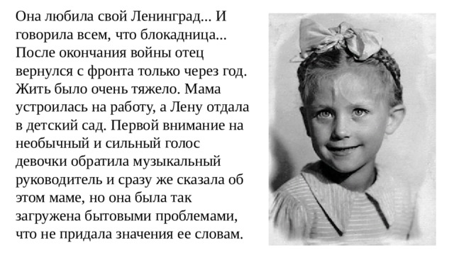 Она любила свой Ленинград... И говорила всем, что блокадница... После окончания войны отец вернулся с фронта только через год. Жить было очень тяжело. Мама устроилась на работу, а Лену отдала в детский сад. Первой внимание на необычный и сильный голос девочки обратила музыкальный руководитель и сразу же сказала об этом маме, но она была так загружена бытовыми проблемами, что не придала значения ее словам. 
