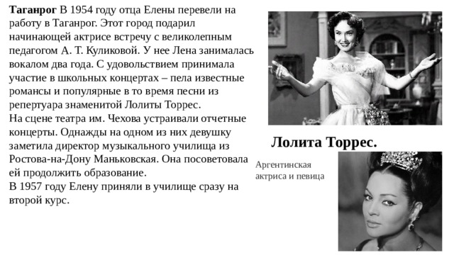 Таганрог В 1954 году отца Елены перевели на работу в Таганрог. Этот город подарил начинающей актрисе встречу с великолепным педагогом А. Т. Куликовой. У нее Лена занималась вокалом два года. С удовольствием принимала участие в школьных концертах – пела известные романсы и популярные в то время песни из репертуара знаменитой Лолиты Торрес. На сцене театра им. Чехова устраивали отчетные концерты. Однажды на одном из них девушку заметила директор музыкального училища из Ростова-на-Дону Маньковская. Она посоветовала ей продолжить образование. В 1957 году Елену приняли в училище сразу на второй курс. Лолита Торрес. Аргентинская актриса и певица 