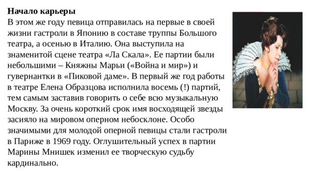 Начало карьеры В этом же году певица отправилась на первые в своей жизни гастроли в Японию в составе труппы Большого театра, а осенью в Италию. Она выступила на знаменитой сцене театра «Ла Скала». Ее партии были небольшими – Княжны Марьи («Война и мир») и гувернантки в «Пиковой даме». В первый же год работы в театре Елена Образцова исполнила восемь (!) партий, тем самым заставив говорить о себе всю музыкальную Москву. За очень короткий срок имя восходящей звезды засияло на мировом оперном небосклоне. Особо значимыми для молодой оперной певицы стали гастроли в Париже в 1969 году. Оглушительный успех в партии Марины Мнишек изменил ее творческую судьбу кардинально. 