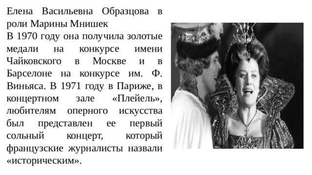 Елена Васильевна Образцова в роли Марины Мнишек В 1970 году она получила золотые медали на конкурсе имени Чайковского в Москве и в Барселоне на конкурсе им. Ф. Виньяса. В 1971 году в Париже, в концертном зале «Плейель», любителям оперного искусства был представлен ее первый сольный концерт, который французские журналисты назвали «историческим». 