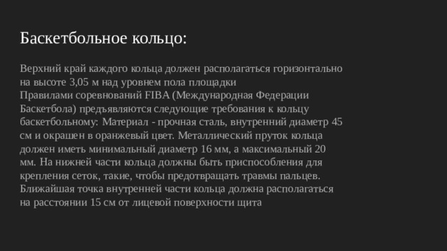 Баскетбольное кольцо: Верхний край каждого кольца должен располагаться горизонтально на высоте 3,05 м над уровнем пола площадки Правилами соревнований FIBA (Международная Федерации Баскетбола) предъявляются следующие требования к кольцу баскетбольному: Материал - прочная сталь, внутренний диаметр 45 см и окрашен в оранжевый цвет. Металлический пруток кольца должен иметь минимальный диаметр 16 мм, а максимальный 20 мм. На нижней части кольца должны быть приспособления для крепления сеток, такие, чтобы предотвращать травмы пальцев. Ближайшая точка внутренней части кольца должна располагаться на расстоянии 15 см от лицевой поверхности щита 