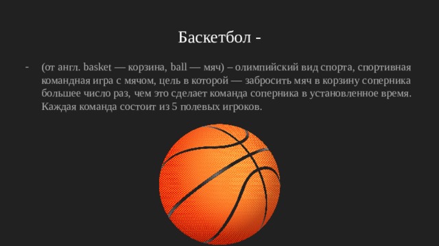 Баскетбол - (от англ. basket — корзина, ball — мяч) – олимпийский вид спорта, спортивная командная игра с мячом, цель в которой — забросить мяч в корзину соперника большее число раз, чем это сделает команда соперника в установленное время. Каждая команда состоит из 5 полевых игроков. 