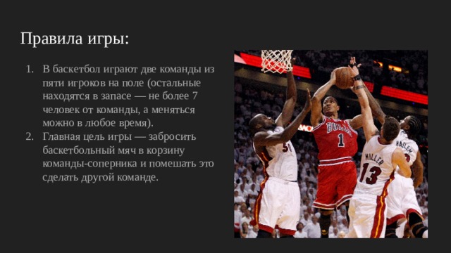 Правила игры: В баскетбол играют две команды из пяти игроков на поле (остальные находятся в запасе — не более 7 человек от команды, а меняться можно в любое время). Главная цель игры — забросить баскетбольный мяч в корзину команды-соперника и помешать это сделать другой команде. 