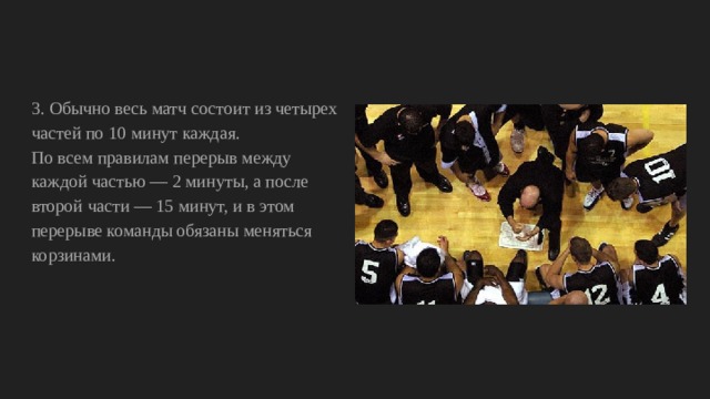 3. Обычно весь матч состоит из четырех частей по 10 минут каждая. По всем правилам перерыв между каждой частью — 2 минуты, а после второй части — 15 минут, и в этом перерыве команды обязаны меняться корзинами. 
