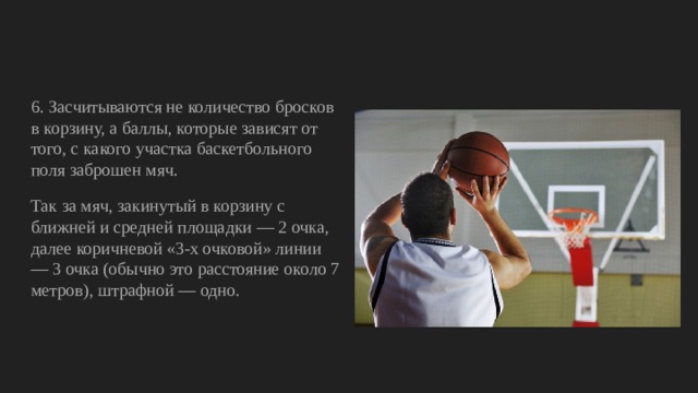 6. Засчитываются не количество бросков в корзину, а баллы, которые зависят от того, с какого участка баскетбольного поля заброшен мяч. Так за мяч, закинутый в корзину с ближней и средней площадки — 2 очка, далее коричневой «3-х очковой» линии — 3 очка (обычно это расстояние около 7 метров), штрафной — одно. 