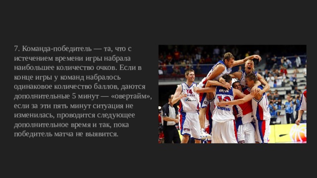 7. Команда-победитель — та, что с истечением времени игры набрала наибольшее количество очков. Если в конце игры у команд набралось одинаковое количество баллов, даются дополнительные 5 минут — «овертайм», если за эти пять минут ситуация не изменилась, проводится следующее дополнительное время и так, пока победитель матча не выявится. 