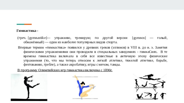 Гимнастика -   (греч.  [gymnastike]— упражняю, тренирую; по другой версии  [gymnos] — голый, обнажённый) — один из наиболее популярных видов спорта.  Впервые термин «гимнастика» появился у древних греков (эллинов) в VIII в. до н. э. Занятия физическими упражнениями они проводили в специальных заведениях - гимнаСиях. В те времена гимнастика включала в себя все известные в античную эпоху физические упражнения (то, что мы теперь относим к легкой атлетике, тяжелой атлетике, борьбе, фехтованию, гребле), а также акробатику, игры с мячом, танцы.   В программу Олимпийских игр гимнастика включена с 1896г.   