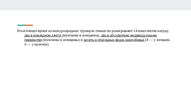В настоящее время на международных турнирах гимнасты разыгрывают 14 комплектов наград: два в командном зачёте (мужчины и женщины), два в абсолютном индивидуальном первенстве (мужчины и женщины) и десять в отдельных видах многоборья (4 — у женщин, 6 — у мужчин). 