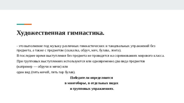 Художественная гимнастика. - это выполнение под музыку различных гимнастических и танцевальных упражнений без предмета, а также с предметом ( скакалка, обруч, мяч, булава, лента). В последнее время выступления без предмета не проводятся на соревнованиях мирового класса. При групповых выступлениях используются или одновременно два вида предметов (например — обручи и мячи) или один вид (пять мячей, пять пар булав). Победители определяются в многоборье, в отдельных видах и групповых упражнениях . 