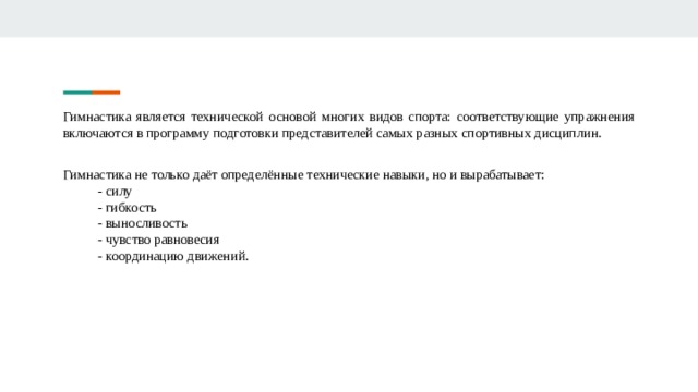 Гимнастика является технической основой многих видов спорта: соответствующие упражнения включаются в программу подготовки представителей самых разных спортивных дисциплин. Гимнастика не только даёт определённые технические навыки, но и вырабатывает: - силу - гибкость - выносливость - чувство равновесия - координацию движений. 