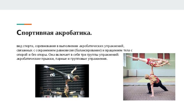С портивная акробатика. вид спорта, соревнования в выполнении  акробатических упражнений , связанных с сохранением равновесия (балансирование) и вращением тела с опорой и без опоры. Она включает в себя три группы упражнений: акробатические прыжки, парные и групповые упражнения. 