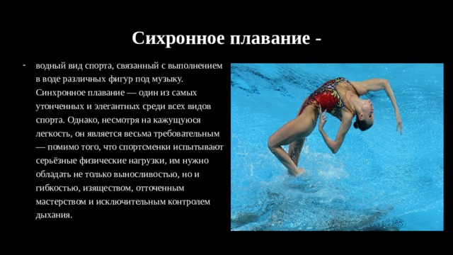 Сихронное плавание - водный вид спорта, связанный с выполнением в воде различных фигур под музыку. Синхронное плавание — один из самых утонченных и элегантных среди всех видов спорта. Однако, несмотря на кажущуюся легкость, он является весьма требовательным — помимо того, что спортсменки испытывают серьёзные физические нагрузки, им нужно обладать не только выносливостью, но и гибкостью, изяществом, отточенным мастерством и исключительным контролем дыхания. 
