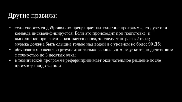 Другие правила: если спортсмен добровольно прекращает выполнение программы, то дуэт или команда дисквалифицируется. Если это происходит при подготовке, и выполнение программы начинается снова, то следует штраф в 2 очка; музыка должна быть слышна только над водой и с уровнем не более 90 Дб; объявляется равенство результатов только в финальном результате, подсчитанном с точностью до 3 десятых очка; в технической программе рефери принимает окончательное решение после просмотра видеозаписи. 