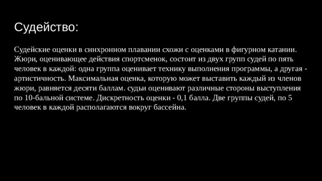 Судейство: Судейские оценки в синхронном плавании схожи с оценками в фигурном катании. Жюри, оценивающее действия спортсменок, состоит из двух групп судей по пять человек в каждой: одна группа оценивает технику выполнения программы, а другая - артистичность. Максимальная оценка, которую может выставить каждый из членов жюри, равняется десяти баллам. судьи оценивают различные стороны выступления по 10-бальной системе. Дискретность оценки - 0,1 балла. Две группы судей, по 5 человек в каждой располагаются вокруг бассейна. 