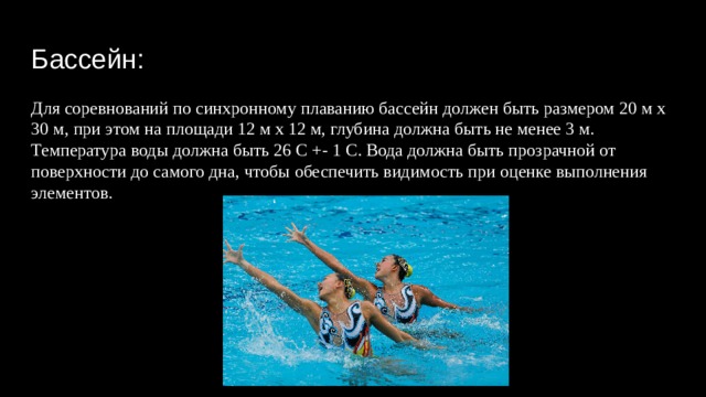 Бассейн: Для соревнований по синхронному плаванию бассейн должен быть размером 20 м х 30 м, при этом на площади 12 м х 12 м, глубина должна быть не менее 3 м. Температура воды должна быть 26 С +- 1 С. Вода должна быть прозрачной от поверхности до самого дна, чтобы обеспечить видимость при оценке выполнения элементов. 