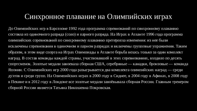 Синхронное плавание на Олимпийских играх До Олимпийских игр в Барселоне 1992 года программа соревнований по синхронному плаванию состояла из одиночного разряда (соло) и парного разряда. На Играх в Атланте 1996 года программа олимпийских соревнований по синхронному плаванию претерпела изменения: из нее были исключены соревнования в одиночном и парном разрядах и включены групповые упражнения. Таким образом, в этом виде спорта на Играх Олимпиады в Атланте борьба велась только за один комплект наград. В состав команды каждой страны, участвовавшей в этих соревнованиях, входило по десять спортсменок. Золотые медали завоевала сборная США, серебряные — канадки, бронзовые — команда Японии. С Олимпийских игр 2000 года разыгрывается два комплекта олимпийских наград — среди дуэтов и среди групп. На Олимпийских играх в 2000 году в Сиднее, в 2004 году в Афинах, в 2008 году в Пекине и в 2012 году в Лондоне все золотые медали завоёвывала сборная России. Главным тренером сборной России является Татьяна Николаевна Покровская. 