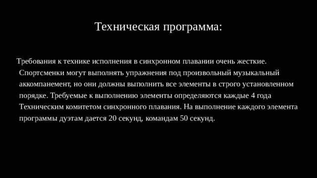Техническая программа: Требования к технике исполнения в синхронном плавании очень жесткие. Спортсменки могут выполнять упражнения под произвольный музыкальный аккомпанемент, но они должны выполнить все элементы в строго установленном порядке. Требуемые к выполнению элементы определяются каждые 4 года Техническим комитетом синхронного плавания. На выполнение каждого элемента программы дуэтам дается 20 секунд, командам 50 секунд. 