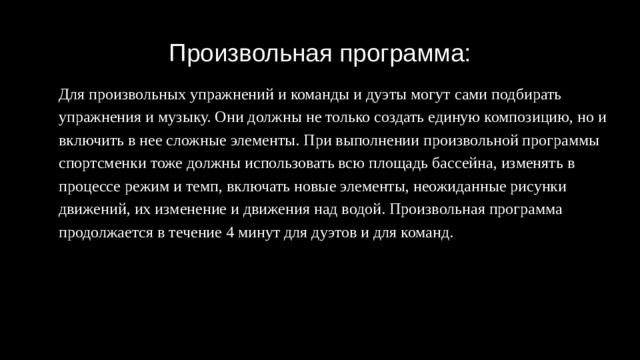 Произвольная программа: Для произвольных упражнений и команды и дуэты могут сами подбирать упражнения и музыку. Они должны не только создать единую композицию, но и включить в нее сложные элементы. При выполнении произвольной программы спортсменки тоже должны использовать всю площадь бассейна, изменять в процессе режим и темп, включать новые элементы, неожиданные рисунки движений, их изменение и движения над водой. Произвольная программа продолжается в течение 4 минут для дуэтов и для команд. 
