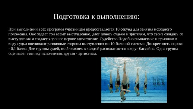 Подготовка к выполнению: При выполнении всех программ участницам предоставляется 10 секунд для занятия исходного положения. Оно задает тон всему выступлению, дает понять судьям и зрителям, что стоит ожидать от выступления и создает хорошее первое впечатление. Судейство Подобно гимнастике и прыжкам в воду судьи оценивают различные стороны выступления по 10-бальной системе. Дискретность оценки - 0,1 балла. Две группы судей, по 5 человек в каждой располагаются вокруг бассейна. Одна группа оценивает технику исполнения, другая - артистизм. 