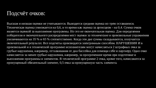 Подсчёт очков: Высшая и низшая оценки не учитываются. Выводится средняя оценка по трем оставшимся. Техническая оценка умножается на 0,6, в то время как оценка за артисцизм - на 0,4. Сумма очков является оценкой за выполнение программы. Но это не окончательная оценка. Для определения победителя и окончательного распределения мест оценки за технические и произвольные упражнения увеличиваются на 35 % и 65 % соответственно. Когда эти две суммы складываются, получается окончательный результат. Все подсчеты производятся электронным способом. НАРУШЕНИЯ И в произвольной и в технической программе исполнителям могут начисляться 2 штрафных очка за грубые нарушения, например, отталкивания от дна бассейна для помощи себе и партнеру. Одно очко начисляется за менее грубые нарушения, например, за просроченное время при подготовке и выполнении программы и элементов. В технической программе 2 очка, кроме того, начисляются за пропущенный обязательный элемент, 0,5 очка за пропущенную часть элемента. 