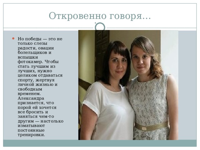 Но победы — это не только слезы радости, овации болельщиков и вспышки фотокамер. Чтобы стать лучшим из лучших, нужно целиком отдаваться спорту, жертвуя личной жизнью и свободным временем. Александра признается, что порой ей хочется все бросить и заняться чем-то другим — настолько изматывают постоянные тренировки. 