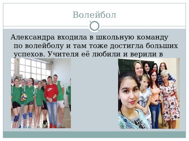  Александра входила в школьную команду по волейболу и там тоже достигла больших успехов. Учителя её любили и верили в нее. 