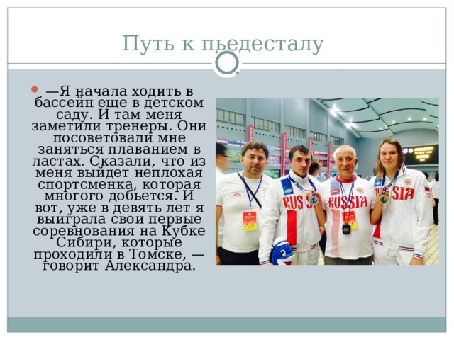 — Я начала ходить в бассейн еще в детском саду. И там меня заметили тренеры. Они посоветовали мне заняться плаванием в ластах. Сказали, что из меня выйдет неплохая спортсменка, которая многого добьется. И вот, уже в девять лет я выиграла свои первые соревнования на Кубке Сибири, которые проходили в Томске, — говорит Александра. 